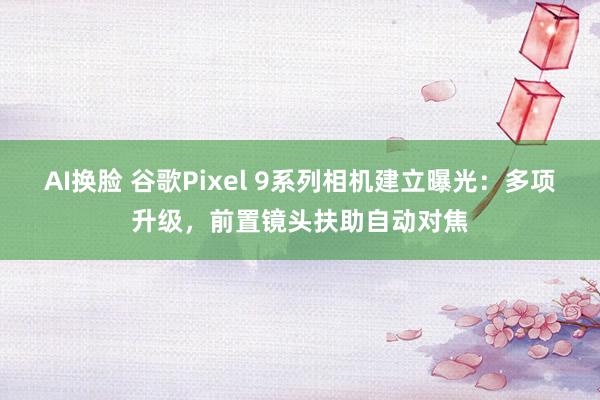 AI换脸 谷歌Pixel 9系列相机建立曝光：多项升级，前置镜头扶助自动对焦