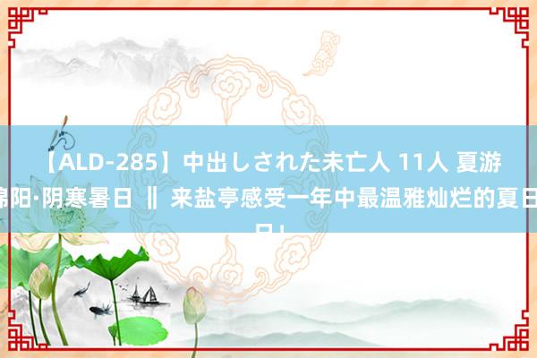 【ALD-285】中出しされた未亡人 11人 夏游绵阳·阴寒暑日 ‖ 来盐亭感受一年中最温雅灿烂的夏日！