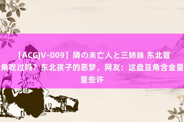 【ACGJV-009】隣の未亡人と三姉妹 东北冒泡豆角吃过吗？东北孩子的恶梦，网友：这盘豆角含金量些许