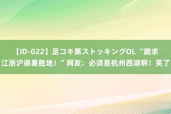 【ID-022】足コキ黒ストッキングOL “跪求江浙沪避暑胜地！”网友：必须是杭州西湖啊！笑了