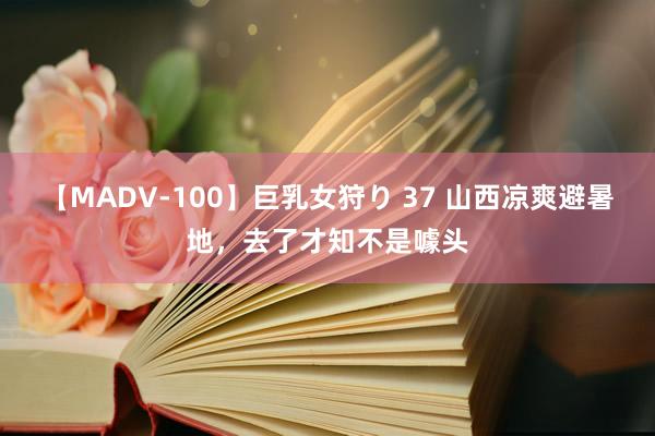 【MADV-100】巨乳女狩り 37 山西凉爽避暑地，去了才知不是噱头