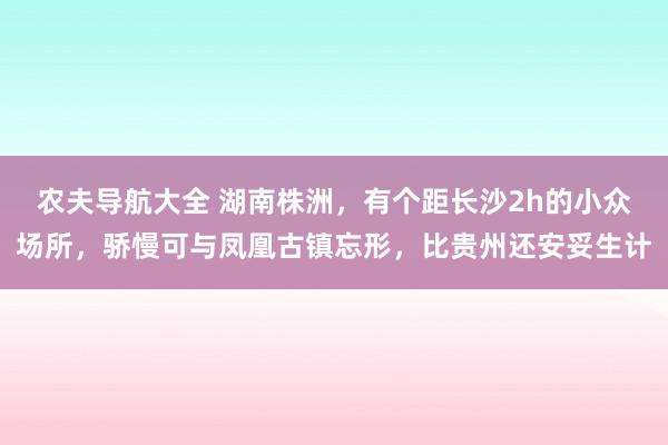 农夫导航大全 湖南株洲，有个距长沙2h的小众场所，骄慢可与凤凰古镇忘形，比贵州还安妥生计