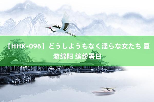 【HHK-096】どうしようもなく淫らな女たち 夏游绵阳 缤纷暑日