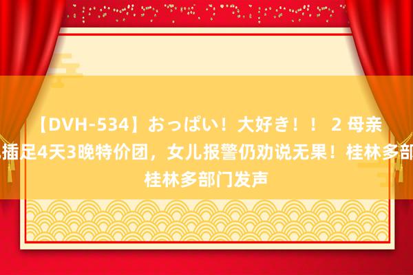 【DVH-534】おっぱい！大好き！！ 2 母亲花40元插足4天3晚特价团，女儿报警仍劝说无果！桂林多部门发声