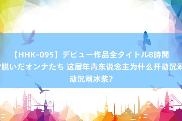 【HHK-095】デビュー作品全タイトル8時間 百花で脱いだオンナたち 这届年青东说念主为什么开动沉溺冰浆？