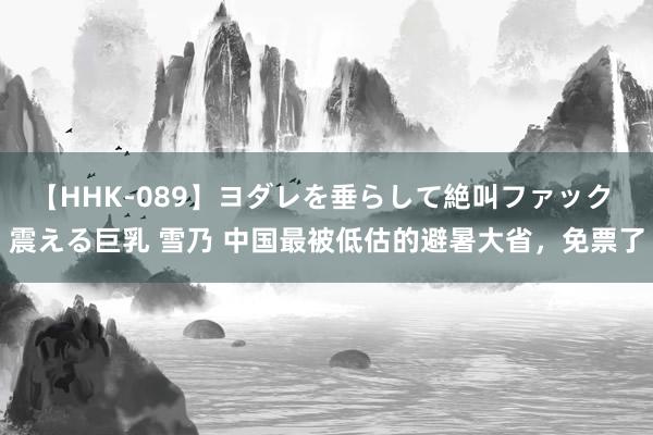 【HHK-089】ヨダレを垂らして絶叫ファック 震える巨乳 雪乃 中国最被低估的避暑大省，免票了