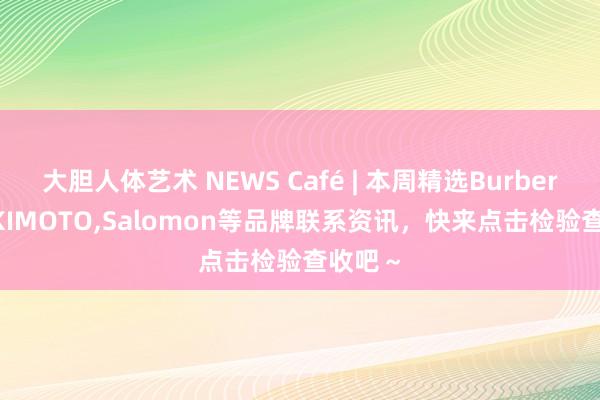 大胆人体艺术 NEWS Café | 本周精选Burberry，MIKIMOTO，Salomon等品牌联系资讯，快来点击检验查收吧～