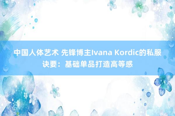 中国人体艺术 先锋博主Ivana Kordic的私服诀要：基础单品打造高等感