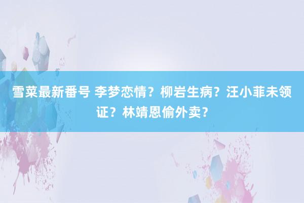 雪菜最新番号 李梦恋情？柳岩生病？汪小菲未领证？林靖恩偷外卖？