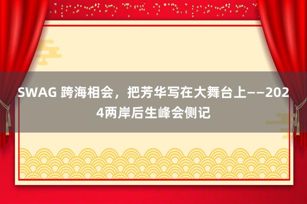 SWAG 跨海相会，把芳华写在大舞台上——2024两岸后生峰会侧记