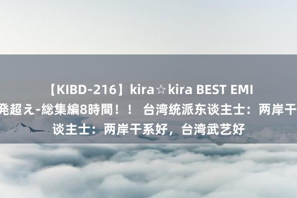 【KIBD-216】kira☆kira BEST EMIRI-中出し性交20発超え-総集編8時間！！ 台湾统派东谈主士：两岸干系好，台湾武艺好