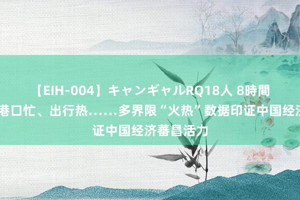 【EIH-004】キャンギャルRQ18人 8時間 工业稳、港口忙、出行热……多界限“火热”数据印证中国经济蕃昌活力