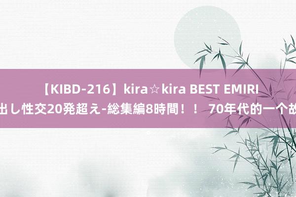 【KIBD-216】kira☆kira BEST EMIRI-中出し性交20発超え-総集編8時間！！ 70年代的一个故事。