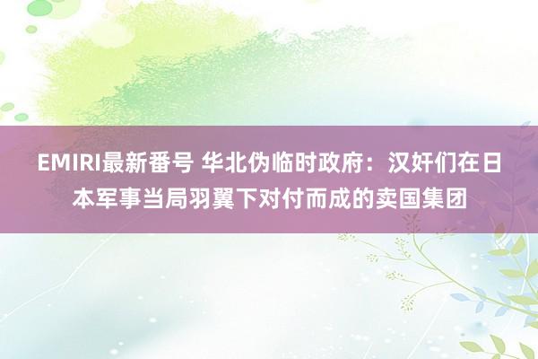 EMIRI最新番号 华北伪临时政府：汉奸们在日本军事当局羽翼下对付而成的卖国集团