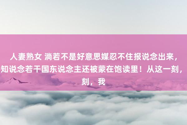 人妻熟女 淌若不是好意思媒忍不住报说念出来，不知说念若干国东说念主还被蒙在饱读里！从这一刻，我