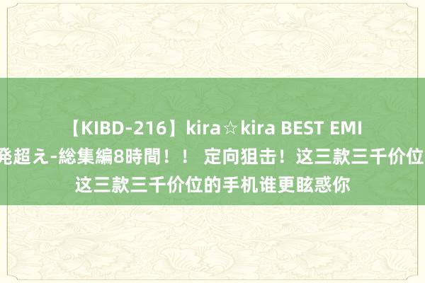 【KIBD-216】kira☆kira BEST EMIRI-中出し性交20発超え-総集編8時間！！ 定向狙击！这三款三千价位的手机谁更眩惑你