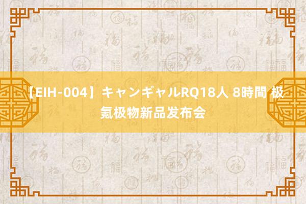 【EIH-004】キャンギャルRQ18人 8時間 极氪极物新品发布会