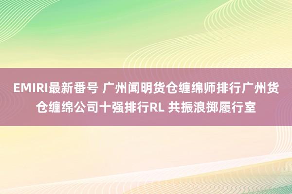 EMIRI最新番号 广州闻明货仓缠绵师排行广州货仓缠绵公司十强排行RL 共振浪掷履行室