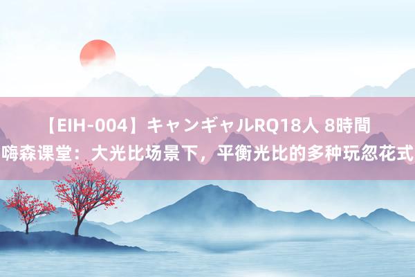 【EIH-004】キャンギャルRQ18人 8時間 嗨森课堂：大光比场景下，平衡光比的多种玩忽花式