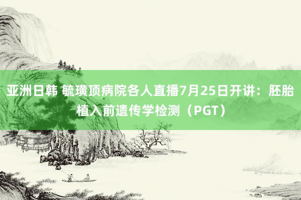 亚洲日韩 毓璜顶病院各人直播7月25日开讲：胚胎植入前遗传学检测（PGT）