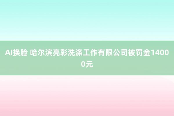 AI换脸 哈尔滨亮彩洗涤工作有限公司被罚金14000元