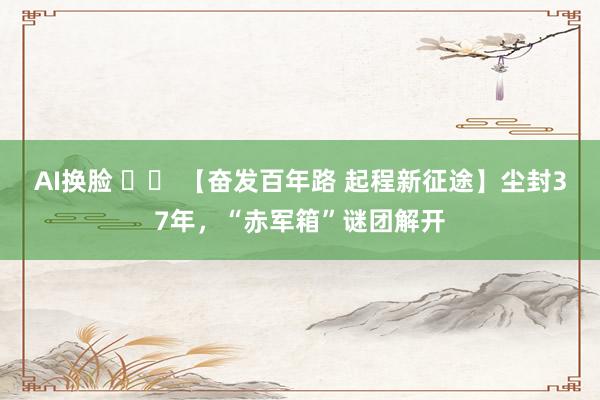 AI换脸 		 【奋发百年路 起程新征途】尘封37年，“赤军箱”谜团解开