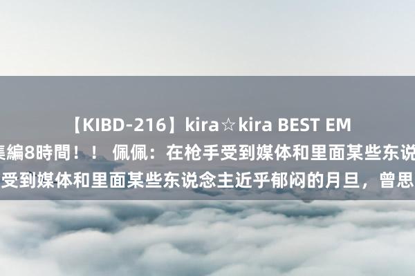 【KIBD-216】kira☆kira BEST EMIRI-中出し性交20発超え-総集編8時間！！ 佩佩：在枪手受到媒体和里面某些东说念主近乎郁闷的月旦，曾思要拔除