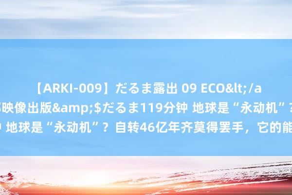 【ARKI-009】だるま露出 09 ECO</a>2008-06-19桃太郎映像出版&$だるま119分钟 地球是“永动机”？自转46亿年齐莫得罢手，它的能源来自那儿？