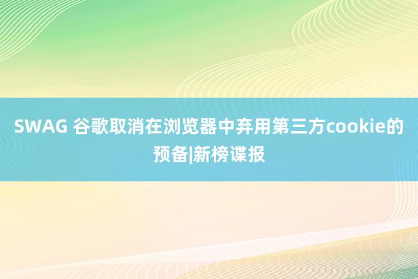 SWAG 谷歌取消在浏览器中弃用第三方cookie的预备|新榜谍报