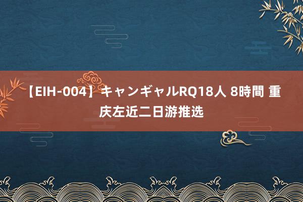 【EIH-004】キャンギャルRQ18人 8時間 重庆左近二日游推选