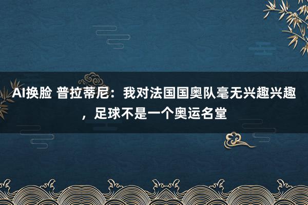 AI换脸 普拉蒂尼：我对法国国奥队毫无兴趣兴趣，足球不是一个奥运名堂