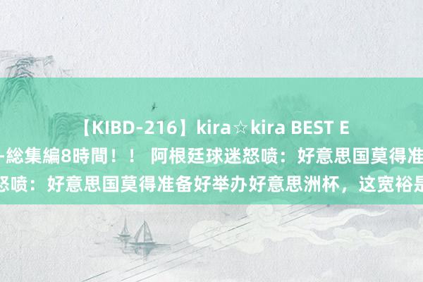 【KIBD-216】kira☆kira BEST EMIRI-中出し性交20発超え-総集編8時間！！ 阿根廷球迷怒喷：好意思国莫得准备好举办好意思洲杯，这宽裕是一场晦气