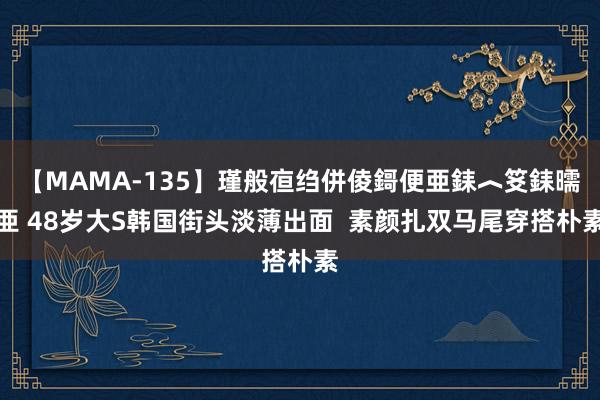 【MAMA-135】瑾般亱绉併倰鎶便亜銇︿笅銇曘亜 48岁大S韩国街头淡薄出面  素颜扎双马尾穿搭朴素