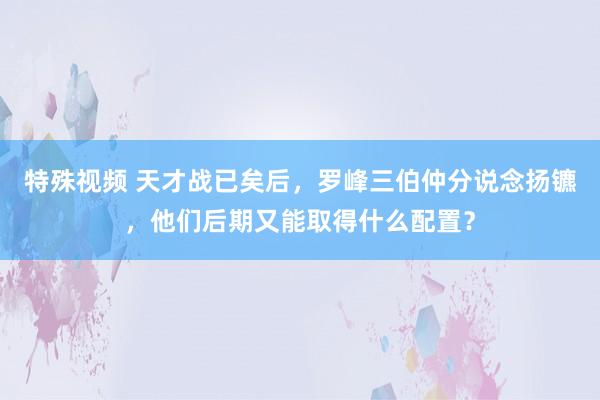 特殊视频 天才战已矣后，罗峰三伯仲分说念扬镳，他们后期又能取得什么配置？