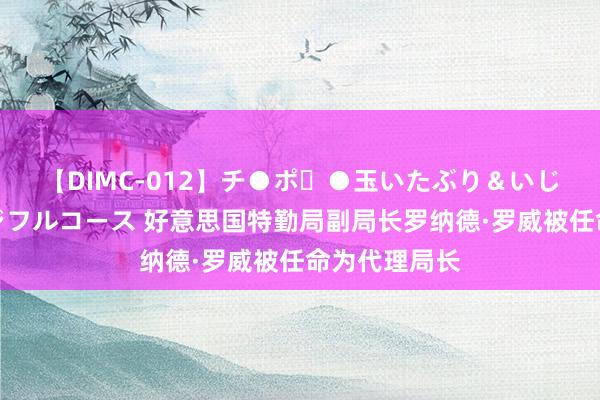 【DIMC-012】チ●ポ・●玉いたぶり＆いじめマッサージフルコース 好意思国特勤局副局长罗纳德·罗威被任命为代理局长