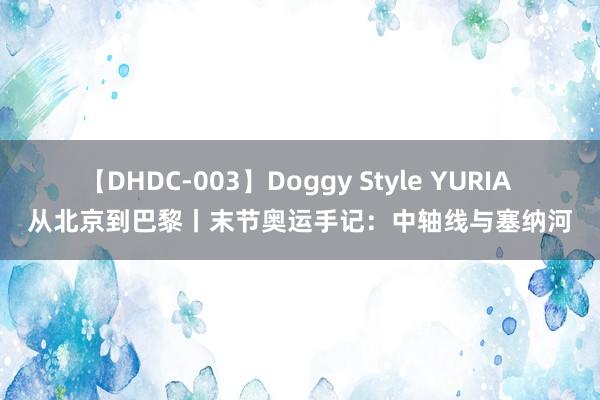 【DHDC-003】Doggy Style YURIA 从北京到巴黎丨末节奥运手记：中轴线与塞纳河