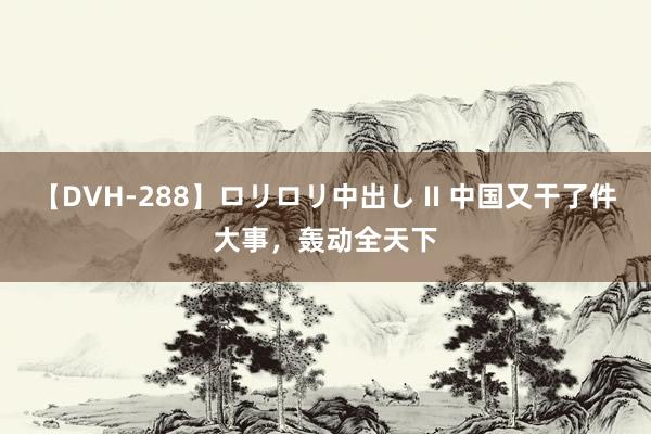 【DVH-288】ロリロリ中出し II 中国又干了件大事，轰动全天下