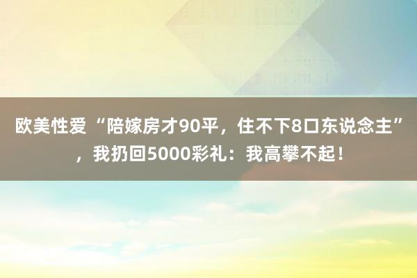 欧美性爱 “陪嫁房才90平，住不下8口东说念主”，我扔回5000彩礼：我高攀不起！