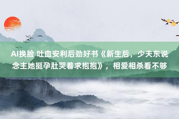 AI换脸 吐血安利后劲好书《新生后，少夫东说念主她挺孕肚哭着求抱抱》，相爱相杀看不够