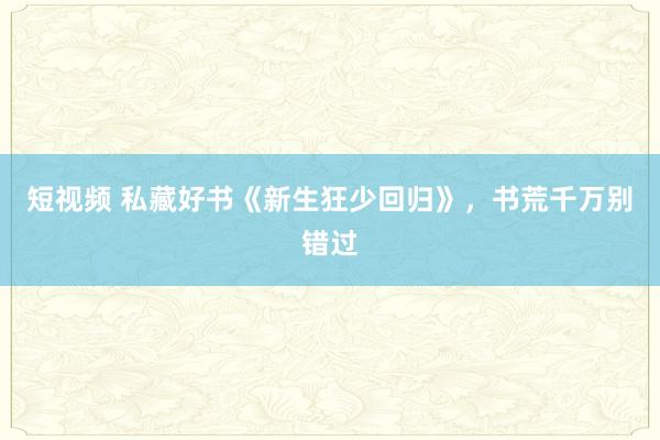 短视频 私藏好书《新生狂少回归》，书荒千万别错过