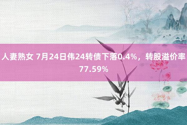 人妻熟女 7月24日伟24转债下落0.4%，转股溢价率77.59%