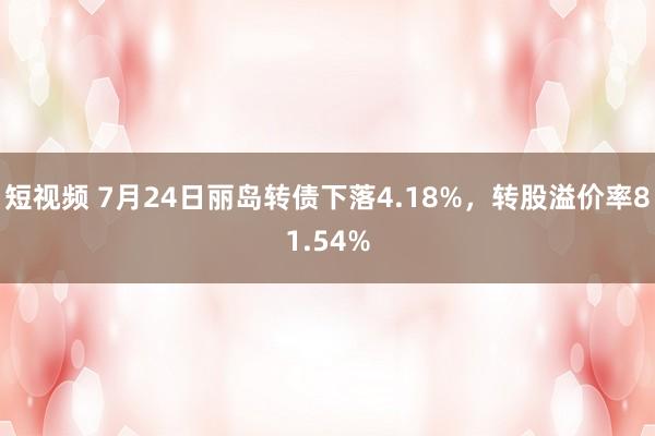 短视频 7月24日丽岛转债下落4.18%，转股溢价率81.54%