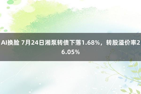 AI换脸 7月24日湘泵转债下落1.68%，转股溢价率26.05%