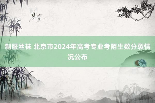 制服丝袜 北京市2024年高考专业考陌生数分裂情况公布