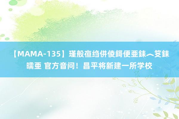 【MAMA-135】瑾般亱绉併倰鎶便亜銇︿笅銇曘亜 官方音问！昌平将新建一所学校