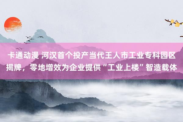 卡通动漫 河汉首个投产当代王人市工业专科园区揭牌，零地增效为企业提供“工业上楼”智造载体