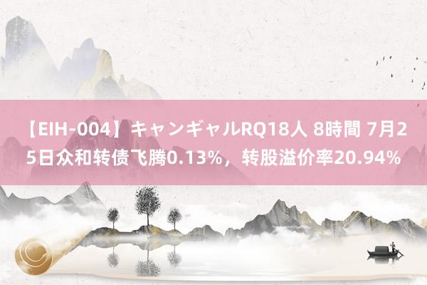 【EIH-004】キャンギャルRQ18人 8時間 7月25日众和转债飞腾0.13%，转股溢价率20.94%