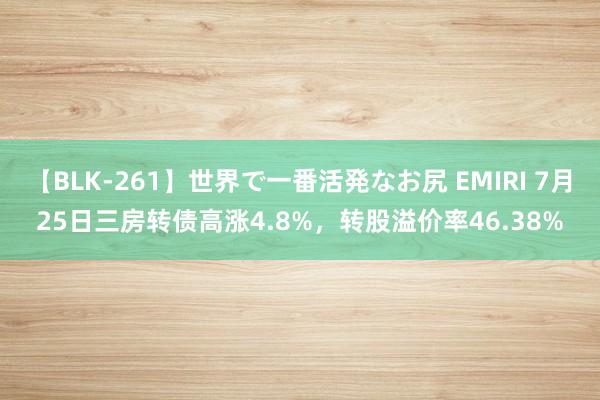 【BLK-261】世界で一番活発なお尻 EMIRI 7月25日三房转债高涨4.8%，转股溢价率46.38%