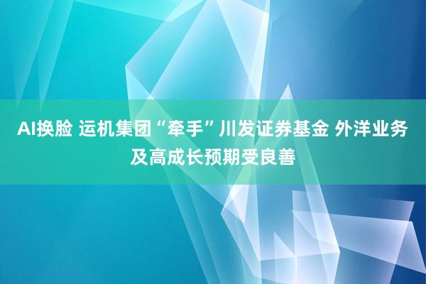 AI换脸 运机集团“牵手”川发证券基金 外洋业务及高成长预期受良善