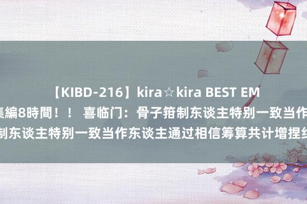 【KIBD-216】kira☆kira BEST EMIRI-中出し性交20発超え-総集編8時間！！ 喜临门：骨子箝制东谈主特别一致当作东谈主通过相信筹算共计增捏约420万股